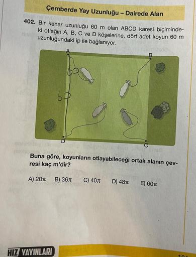 Çemberde Yay Uzunluğu - Dairede Alan
402. Bir kenar uzunluğu 60 m olan ABCD karesi biçiminde-
ki otlağın A, B, C ve D köşelerine, dört adet koyun 60 m
uzunluğundaki ip ile bağlanıyor.
TUE
Buna göre, koyunların otlayabileceği ortak alanın çev-
resi kaç m'di