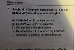 Kelime Çeşitleri
7. Aşağıdaki cümlelerin hangisinde "ki" bağlacı
özneyi vurgulamak için kullanılmıştır?
A) Saate baktım ki on ikiye beş var.
B) Sakalım yok ki sözüm dinlensin.
C) Çiğ yemedim ki karnım ağrısın.
D) Deniz'in babası ki arabadan hiç anlamaz.
E) Okumadı ki şimdi iyi bir mesleği olsun.
icerive girdim ki bütün mobilyalar değismis.