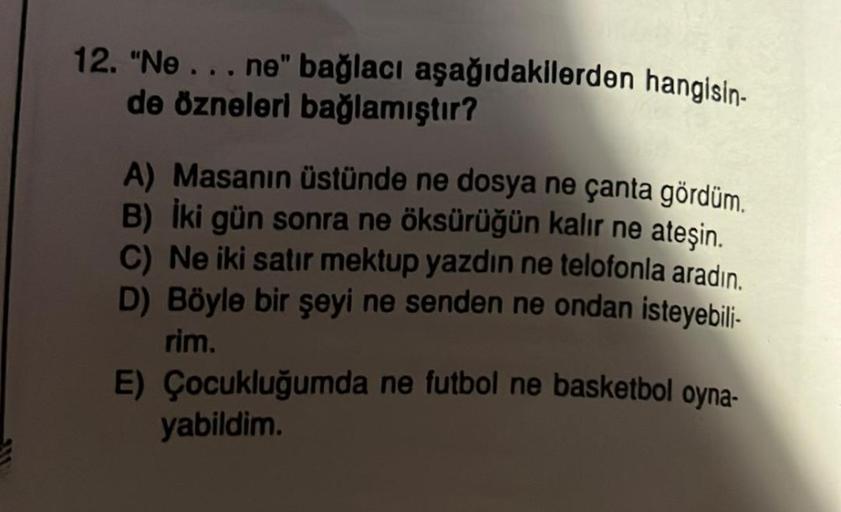 12. "Ne...ne" bağlacı aşağıdakilerden hangisin-
de özneleri bağlamıştır?
A) Masanın üstünde ne dosya ne çanta gördüm.
B) İki gün sonra ne öksürüğün kalır ne ateşin.
C) Ne iki satır mektup yazdın ne telofonla aradın.
D) Böyle bir şeyi ne senden ne ondan ist