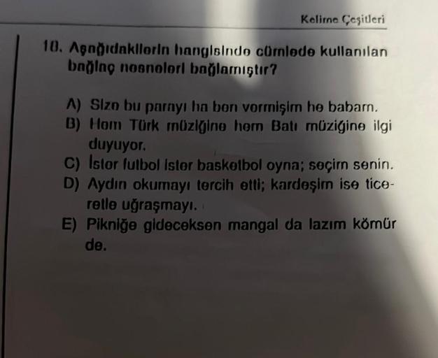 Kelime Çeşitleri
10. Aşağıdakilerin hangisinde cümlede kullanılan
bağing nosnelorl bağlamıştır?
A) Size bu parayı ha bon vormişim he babam.
B) Hom Türk müziğine hem Batı müziğine ilgi
duyuyor.
C) Istor futbol ister basketbol oyna; seçim senin.
D) Aydın oku