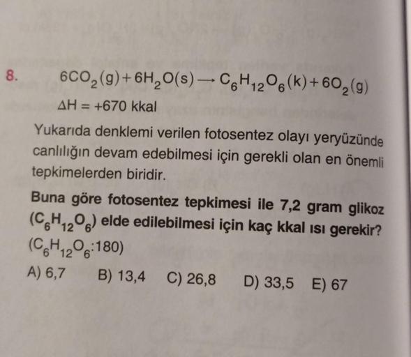 8.
6CO₂(g) + 6H₂O(s)-C6H12O6(k)+60₂ (g)
AH = +670 kkal
Yukarıda denklemi verilen fotosentez olayı yeryüzünde
canlılığın devam edebilmesi için gerekli olan en önemli
tepkimelerden biridir.
Buna göre fotosentez tepkimesi ile 7,2 gram glikoz
(C6H12O6) elde ed