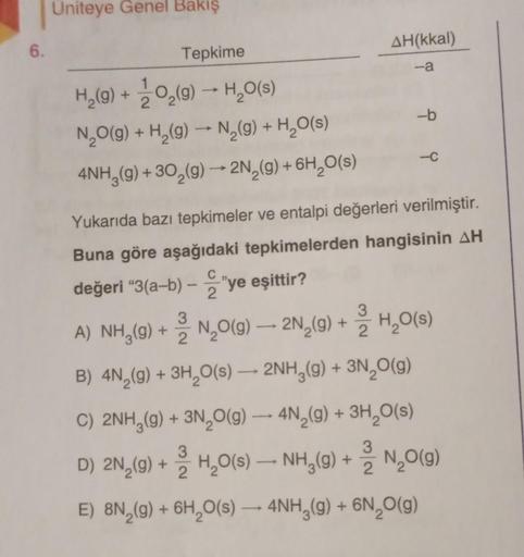 6.
Uniteye Genel Bakış
Tepkime
H₂(g) + O₂(g) → H₂O(s)
N₂O(g) + H₂(g) → N₂(g) + H₂O(s)
4NH3(g) + 30₂(g) → 2N₂(g) + 6H₂O(s)
AH(kkal)
-a
-b
-C
Yukarıda bazı tepkimeler ve entalpi değerleri verilmiştir.
Buna göre aşağıdaki tepkimelerden hangisinin AH
değeri "3