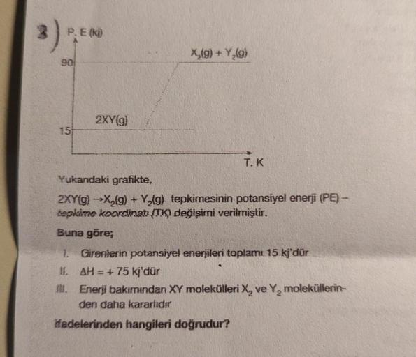 3)
P. E (ki)
90
15
2XY(g)
X₂(g) + Y₂(g)
T. K
Yukandaki grafikte,
2XY(g) →X₂(g) + Y₂(g) tepkimesinin potansiyel enerji (PE) -
tepkime koordinatı (TK) değişimi verilmiştir.
Buna göre;
1. Girenlerin potansiyel enerjileri toplamı 15 kj'dür
11. AH = + 75 kj'dür