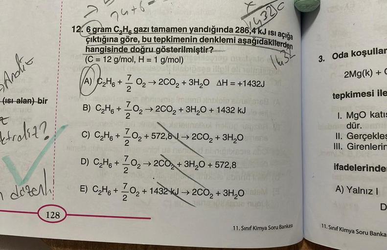 Andlit
(ısı alan) bir
t
traliz?
n
düzenl
128
7476
12. 6 gram C,H, gazı tamamen yandığında 286,4 kJ ısı açığa
çıktığına göre, bu tepkimenin denklemi aşağıdakilerden
hangisinde doğru gösterilmiştir?
(C= 12 g/mol, H = 1 g/mol)
og ette
1632
→ 2CO₂ + 3H₂O AH = 