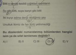 o sevdá
sevda kesildi çığlıkları martıların
Bitti o
11
Su gibi bitti, suya karşıt gibi bitti
IIM
İtti kıyıyı adına deniz dediğimiz şey
JV
Unuttuk ikimiz de her türlü yetinmezliği
N
Bu dizelerdeki numaralanmış bölümlerden hangisi
isim ya da sifat tamlaması değildir?
A) I
B) II
C) III
D) I
E) V