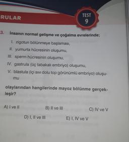 RULAR
3.
İnsanın normal gelişme ve çoğalma evrelerinde;
1. zigotun bölünmeye başlaması,
II. yumurta hücresinin oluşumu,
III. sperm hücresinin oluşumu,
IV. gastrula (üç tabakalı embriyo) oluşumu,
V. blastula (içi sıvı dolu top görünümlü embriyo) oluşu-
mu
olaylarından hangilerinde mayoz bölünme gerçek-
leşir?
A) I ve II
TEST
9
B) II ve III
D) I, II ve III
E) I, IV ve V
C) IV ve V