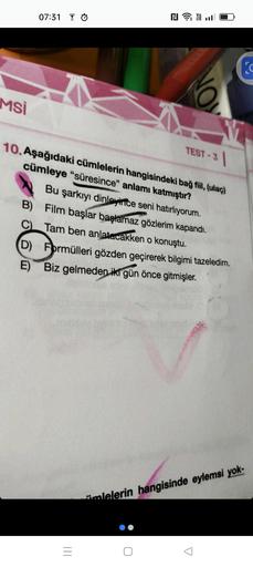 Msi
07:31
|||
NY.
=
NO
10. Aşağıdaki cümlelerin hangisindeki bağ fiil, (ulaç)
cümleye "süresince" anlamı katmıştır?
Bu şarkıyı dinleyince seni hatırlıyorum.
B) Film başlar başlamaz gözlerim kapandı.
C) Tam ben anlatacakken o konuştu.
(D) Formülleri gözden