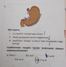 8.
İlgili organın,
✓
1. iç yüzeyinin mukusla kaplı olması,
II. kasılıp gevşeyerek hacmini değiştirmesi,
III. pepsinojen, hidrojen ve klorun farklı hücrelerden salgı-
lanması
özelliklerinden hangileri kendini sindirmesini önleyen
adaptasyonlardandır?
A) Yalnız I
D) II ve III
B) I ve II
E) I, II ve III
I ve III
PALME
YAYINEVİ