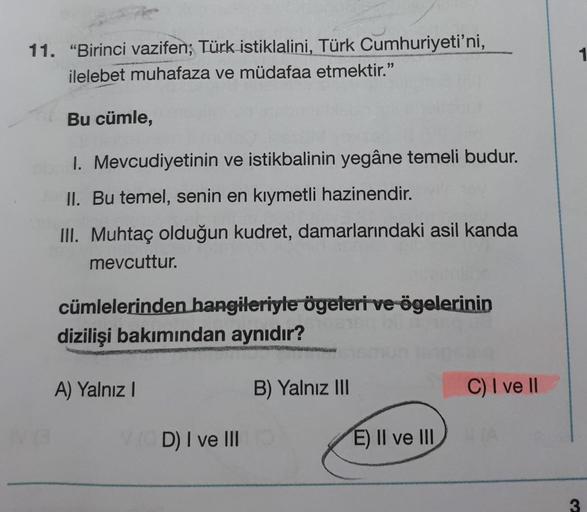 11. "Birinci vazifen; Türk istiklalini, Türk Cumhuriyeti'ni,
ilelebet muhafaza ve müdafaa etmektir."
Bu cümle,
1. Mevcudiyetinin ve istikbalinin yegâne temeli budur.
II. Bu temel, senin en kıymetli hazinendir.
III. Muhtaç olduğun kudret, damarlarındaki asi