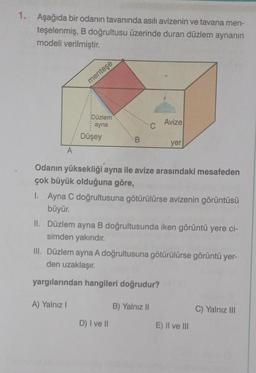 1. Aşağıda bir odanın tavanında asılı avizenin ve tavana men-
teşelenmiş, B doğrultusu üzerinde duran düzlem aynanın
modeli verilmiştir.
A
menteşe
Düzlem
ayna
Düşey
A) Yalnız I
B
Odanın yüksekliği ayna ile avize arasındaki mesafeden
çok büyük olduğuna göre,
Avize
1. Ayna C doğrultusuna götürülürse avizenin görüntüsü
büyür.
yer
II. Düzlem ayna B doğrultusunda iken görüntü yere ci-
simden yakındır.
D) I ve II
III. Düzlem ayna A doğrultusuna götürülürse görüntü yer-
den uzaklaşır.
yargılarından hangileri doğrudur?
B) Yalnız II
E) II ve III
C) Yalnız III