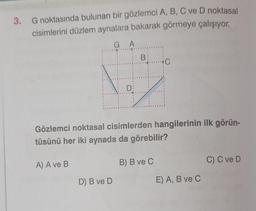 3. G noktasında bulunan bir gözlemci A, B, C ve D noktasal
cisimlerini düzlem aynalara bakarak görmeye çalışıyor.
A) A ve B
GA
1
IN
D) B ve D
D:
Gözlemci noktasal cisimlerden hangilerinin ilk görün-
tüsünü her iki aynada da görebilir?
B
B) B ve C
E) A, B ve C
C) C ve D