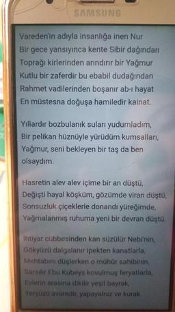 SAMSUNG
Vareden'in adıyla insanlığa inen Nur
Bir gece yansıyınca kente Sibir dağından
Toprağı kirlerinden arındırır bir Yağmur
Kutlu bir zaferdir bu ebabil dudağından
Rahmet vadilerinden boşanır ab-ı hayat
En müstesna doğuşa hamiledir kainat.
Yıllardır bozbulanık suları yudumladım,
Bir pelikan hüznüyle yürüdüm kumsalları,
Yağmur, seni bekleyen bir taş da ben
olsaydım.
Hasretin alev alev içime bir an düştü,
Değişti hayal köşküm, gözümde viran düştü,
Sonsuzluk çiçeklerle donandı yüreğimde,
Yağmalanmış ruhuma yeni bir devran düştü.
İhtiyar cübbesinden kan süzülür Nebi'nin,
Gökyüzü dalgalanır ipekten kanatlarla,
Mehtabını düşlerken o mühür sahibinin,
Sarsılır Ebu Kubeys kovulmuş feryatlarla,
Evlerin arasına dikilir yeşil bayrak,
Yeryüzü avaredir, yapayalnız ve kurak.