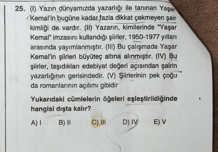 25. (1) Yazın dünyamızda yazarlığı ile tanınan Yaşar
Kemal'in bugüne kadar fazla dikkat çekmeyen şair
kimliği de vardır. (II) Yazarın, kimilerinde "Yaşar
Kemal" imzasını kullandığı şiirler, 1950-1977 yılları
arasında yayımlanmıştır. (III) Bu çalışmada Yaşa