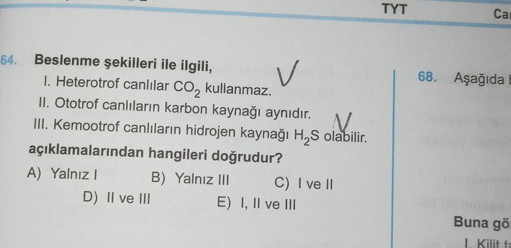 64.
Beslenme şekilleri ile ilgili,
I. Heterotrof canlılar CO₂ kullanmaz.
V
II. Ototrof canlıların karbon kaynağı aynıdır. N.
III. Kemootrof canlıların hidrojen kaynağı H₂S olabilir.
açıklamalarından hangileri doğrudur?
A) Yalnız I
D) II ve III
B) Yalnız II