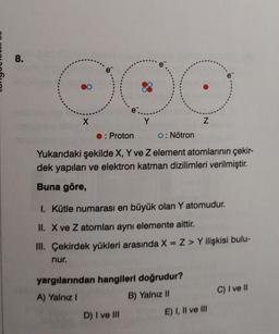 8.
X
e
nur.
Y
: Proton
O: Nötron
Yukarıdaki şekilde X, Y ve Z element atomlarının çekir-
dek yapıları ve elektron katman dizilimleri verilmiştir.
Buna göre,
Z
1. Kütle numarası en büyük olan Y atomudur.
II. X ve Z atomları aynı elemente aittir.
III. Çekirdek yükleri arasında X = Z > Y ilişkisi bulu-
yargılarından hangileri doğrudur?
A) Yalnız I
B) Yalnız II
D) I ve III
e
E) I, II ve III
C) I ve II