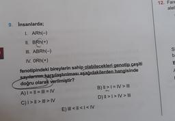 9. İnsanlarda;
1. ARh(-)
II. BRh(+)
III. ABRh(-)
IV. ORh(+)
fenotipindeki bireylerin sahip olabilecekleri genotip çeşiti
sayılarının karşılaştırılması aşağıdakilerden hangisinde
doğru olarak verilmiştir?
A) | = || = ||| = |V
C) | > || > ||| > |V
E) III < | < | < |V
B) || > | = IV > III
D) || > | > IV > III
12. Fare
alell
Si
ba
B