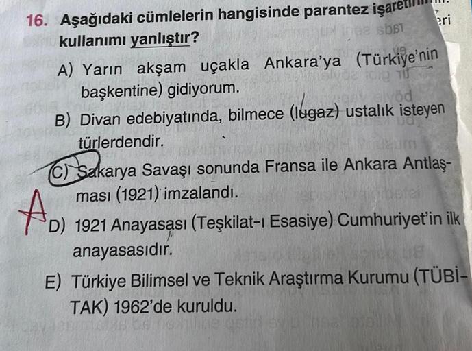 16. Aşağıdaki cümlelerin hangisinde parantez işare
kullanımı yanlıştır?
102 sb61
A) Yarın akşam uçakla Ankara'ya
başkentine) gidiyorum.
eri
(Türkiye'nin
dig nif
av alvöd
B) Divan edebiyatında, bilmece (lugaz) ustalık isteyen
türlerdendir.
zum
(C) Sakarya S