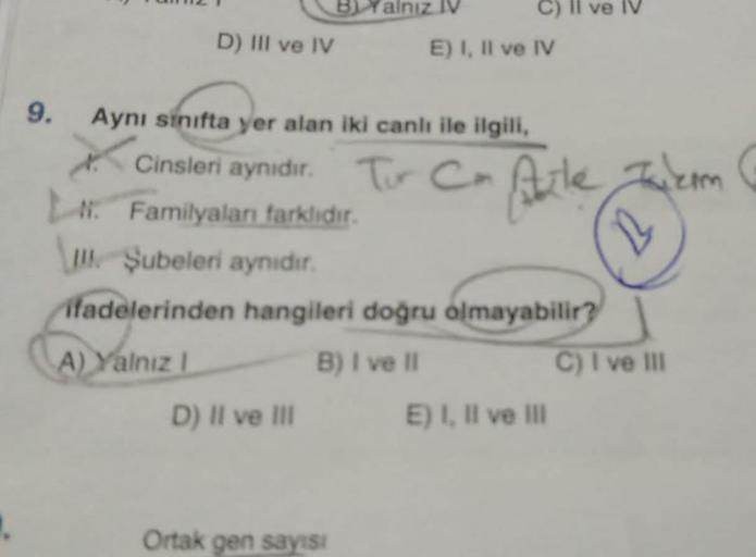 D) III ve IV
alnız IV
9. Aynı sınıfta yer alan iki canlı ile ilgili,
E) I, II ve IV
Cinsleri aynidir. Tur Cm Aute
Familyaları farklıdır.
D) II ve III
III. Şubeleri aynıdır.
ifadelerinden hangileri doğru olmayabilir?
A) Yalnız I
B) I ve II
Ortak gen sayısı