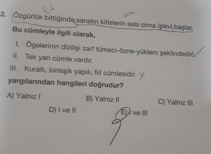 2. Özgürlük bittiğinde sanatın kitlelerin sesi olma işlevi başlar,
524
Bu cümleyle ilgili olarak,
1. Ögelerinin dizilişi zarf tümeci-özne-yüklem şeklindedir
II. Tek yan cümle vardır.
III. Kurallı, birleşik yapılı, fiil cümlesidir. X
yargılarından hangileri