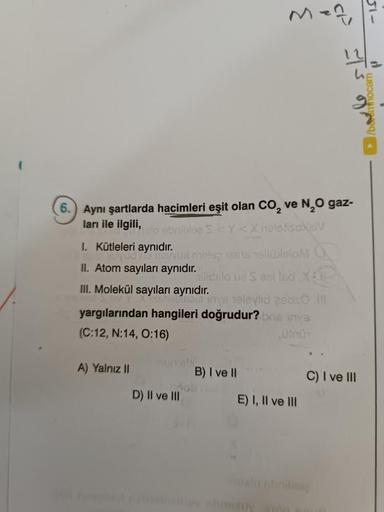 6.
Aynı şartlarda hacimleri eşit olan CO₂ ve N₂O gaz-
ları ile ilgili,
A) Yalnız II
Men,
islo ebnibles S<Y<XhelofisoxaV
I. Kütleleri aynıdır.
yud ne peux mille rasellüleloM
II. Atom sayıları aynıdır.
III. Molekül sayıları aynıdır.
Allidelo už S sel lsd X
M