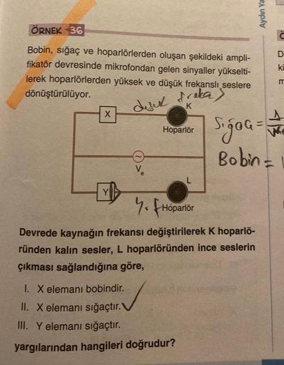 ÖRNEK 36
Bobin, sığaç ve hoparlörlerden oluşan şekildeki ampli-
fikatör devresinde mikrofondan gelen sinyaller yükselti-
lerek hoparlörlerden yüksek ve düşük frekanslı seslere
dönüştürülüyor.
fraka)
difik
K
X
Hoparlör
7. Hoparlör
Devrede kaynağın frekansı