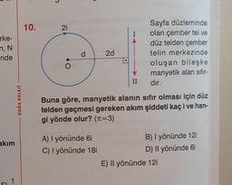 rke-
n, N
nde
akım
T
1
DOĞA KOLEJİ
10.
21
O
d
2d
A) I yönünde 6i
C) I yönünde 18i
II
Sayfa düzleminde
olan çember tel ve
düz telden çember
telin merkezinde
oluşan bileşke
manyetik alan sıfır-
dır.
Buna göre, manyetik alanın sıfır olması için düz
telden geçmesi gereken akım şiddeti kaç i ve han-
gi yönde olur? (n=3)
B) I yönünde 12i
D) Il yönünde 6i
E) Il yönünde 12i