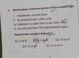 8. Menstruasyon sürecinde görülen folikül evrestyle ilgili,
1. Foliküllerden yumurta oluşur.
II. Bu evrede östrojen miktarı artar.
III. Foliküllerin içi yağla dolar ve sarı cisim oluşur.
IV. Bu evre hipofizden FSH salgılamasıyla başlar.
ifadelerinden hangileri doğrudur?
A) I, II ve III
B), II
D) II, III ve
ve ly
ve
veľv
C) I, III ve IV
E) I, II, III ve IV