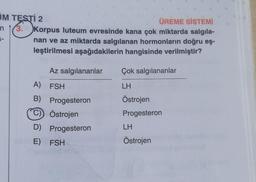 JM TESTİ 2
ÜREME SİSTEMİ
n 3. Korpus luteum evresinde kana çok miktarda salgıla-
nan ve az miktarda salgılanan hormonların doğru eş-
leştirilmesi aşağıdakilerin hangisinde verilmiştir?
Az salgılananlar
A) FSH
B) Progesteron
C) Östrojen
D) Progesteron
E) FSH
Çok salgılananlar
LH
Östrojen
Progesteron
LH
Östrojen