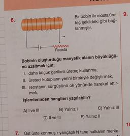 6.
CLI TID
wwwwwww
Reosta
Bir bobin ile reosta üre-
teç şekildeki gibi bağ-
lanmıştır.
Bobinin oluşturduğu manyetik alanın büyüklüğü-
nü azaltmak için;
1. daha küçük gerilimli üreteç kullanma,
II. üreteci kutupların yerini birbiriyle değiştirmek,
III. reostanın sürgüsünü ok yönünde hareket ettir-
mek,
işlemlerinden hangileri yapılabilir?
A) I ve III
B) Yalnız I
D) II ve III
C) Yalnız III
E) Yalnız II
7. Üst üste konmuş r yarıçaplı N tane halkanın merke-
9.
10