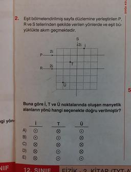 2. Eşit bölmelendirilmiş sayfa düzlemine yerleştirilen P,
R ve S tellerinden şekilde verilen yönlerde ve eşit bü-
yüklükte akım geçmektedir.
ngi yön-
NIF
A)
B)
C)
D)
E)
P-
Ø
R-
21
2i
H
Buna göre İ, T ve Ü noktalarında oluşan manyetik
alanların yönü hangi seçenekte doğru verilmiştir?
12. SINIF
T
T
U
S
2i
DOĞA KOL
5
FİZİK-2 KİTAP (TYT.A