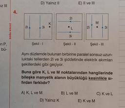 Iz |||
en P,
: bü-
DOĞA KOLEJİ
4.
21
D) Yalnız II
A 3i
Şekil - I
K
A) K, L ve M
21
L
D) Yalnız K
3i
Şekil - II
E) II ve III
2i
B) L ve M
M
Aynı düzlemde bulunan birbirine paralel sonsuz uzun-
luktaki tellerden 2i ve 3i şiddetinde elektrik akımları
şekillerdeki gibi geçiyor.
•
Şekil - III
Buna göre K, L ve M noktalarından hangilerinde
bileşke manyetik alanın büyüklüğü kesinlikle si-
fırdan farklıdır?
E) K ve M
3i
C) K ve L