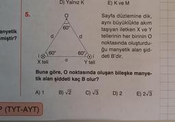 anyetik
Imiştir?
5.
i
X teli
d
P (TYT-AYT)
60°
D) Yalnız K
60°
d
60°
-Oi
i
Y teli
E) K ve M
Sayfa düzlemine dik,
aynı büyüklükte akım
taşıyan iletken X ve Y
tellerinin her birinin O
noktasında oluşturdu-
ğu manyetik alan şid-
deti B'dir.
Buna göre, O noktasında oluşan bileşke manye-
tik alan şiddeti kaç B olur?
A) 1
B) √2
C) √3 D) 2
E) 2√3