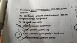 3. Bu anlayış, onu neredeyse aşkın esiri hatta kölesi
yapmıştı.
Bu cümledeki anlatım bozukluğunun nedeni
aşağıdakilerden hangisidir?
A) Noktalama eksikliği
Gereksiz sözcük kullanılması
C) Özne - yüklem uyuşmazlığı
D) "Onu" zamirinin yanlış yerde kullanılması
E) Yüklemin birleşik zamanlı olması
6. Fo
bu
le
E