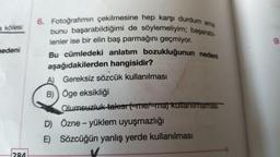 a kölesi
nedeni
284
6. Fotoğrafımın çekilmesine hep karşı durdum ama
bunu başarabildiğimi de söylemeliyim; başarabi-
lenler ise bir elin baş parmağını geçmiyor.
Bu cümledeki anlatım bozukluğunun nedeni
aşağıdakilerden hangisidir?
A) Gereksiz sözcük kullanılması
B) Öge eksikliği
Olumsuzluk takısı (-me/-ma) kullanılmaması
D) Özne - yüklem uyuşmazlığı
E) Sözcüğün yanlış yerde kullanılması
9.