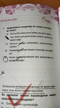 1 BOZUKLUĞU
4. Aşağıdakilerin hangisinde bir anlatım bozuklu-
ğu vardır?
A) Biz bu filmi daha önce birkaç kez görmüştük.
Yerli diziler çok güzel ancak yabancı diziler hiç
kaliteli değil.
C) Sorunun başçıl yöntemlerle çözülmesinden
yanayız.
D) Piyasadaki iyimser havanın süreceği zannedili-
X
DOHERIN
yor.
EGünün son gelişmeleriyle ilgili açıklamaları bi-
razdan alacağız.
YAYINLARI
A) Özne-yuklem uyumsuzluğu
RI
Vall
Yol boyunca annesiyle konuşmaya, bir şeyler yedir-
meye, onun acısını paylaşmaya çalışır.
Bu cümledeki anlatım bozukluğunun nedeni
aşağıdakilerden hangisidir?
62