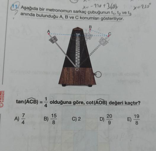 YAYINEVİ
G
X=-110 +360k 11
Aşağıda bir metronomun sarkaç çubuğunun t₁, t₂ ve 13
anında bulunduğu A, B ve C konumları gösteriliyor.
A)
A
7
tan (ACB) = olduğuna göre, cot(AOB) değeri kaçtır?
B)
15
8
B
C) 2
D)
20
9
x=U₂°
E)
19
8