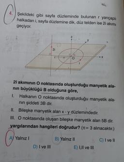 4. Şekildeki gibi sayfa düzleminde bulunan r yarıçaplı
halkadan i, sayfa düzlemine dik, düz telden ise 2i akımı
geçiyor.
21
A) Yalnız I
O
2i akımının O noktasında oluşturduğu manyetik ala-
nın büyüklüğü B olduğuna göre,
D) I ve III
1. Halkanın O noktasında oluşturduğu manyetik ala-
nın şiddeti 3B dir.
II. Bileşke manyetik alan x - y düzlemindedir.
III. O noktasında oluşan bileşke manyetik alan 5B dir.
yargılarından hangileri doğrudur? (= 3 alınacaktır.)
C) I ve II
→X
B) Yalnız II
E) I,II ve III