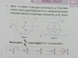 KONU TESTİ
7. Şekil - I ve Şekil- Il deki gibi bükülmüş X ve Y düz telle-
rinden i akımı geçirildiğinde K ve L noktalarında oluşan
manyetik alanların büyüklüğü sırasıyla B ve Boluyor.
K
O
O
X
A)
K
Buna göre,
-|2
2r
2r
Şekil-l
BK
BL
B)
w|n
Y
C)
oranı kaçtır? (π = 3 alınacaktır.)
2
i
5
L
Şekil-II
D)
35
300
8