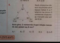 anyetik
miştir?
5.
60°
P (TYT-AYT)
D) Yalnız K
60°
d
d
60°
Oi
Y teli
E) K ve M
Sayfa düzlemine dik,
aynı büyüklükte akim
taşıyan iletken X ve Y
tellerinin her birinin O
noktasında oluşturdu-
ğu manyetik alan şid-
deti B'dir.
X teli
Buna göre, O noktasında oluşan bileşke manye-
tik alan şiddeti kaç B olur?
A) 1
B)√2 C) √√3
D) 2
E) 2√3