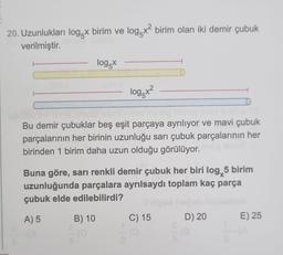 20. Uzunlukları logx birim ve log x² birim olan iki demir çubuk
verilmiştir.
log x
log5x²
Bu demir çubuklar beş eşit parçaya ayrılıyor ve mavi çubuk
parçalarının her birinin uzunluğu sarı çubuk parçalarının her
birinden 1 birim daha uzun olduğu görülüyor.
Buna göre, sarı renkli demir çubuk her biri log, 5 birim
uzunluğunda parçalara ayrılsaydı toplam kaç parça
çubuk elde edilebilirdi?
A) 5
B) 10
(0
C) 15
D) 20
E) 25
te