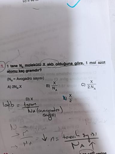 1.1 tane N, molekülü X akb olduğuna göre, 1 mol azot
atomu kaç gramdır?
(NA= Avogadro sayısı) mois 10
X
A) 2NA-X
Jeftips mots smalsho
21 1
4. MA
e1öpaugublo TT
X
2.NA
B) 8,81 leysan C)
D) X
lakb= 1gram
= 1 gram bevaltopt malgot ansinone
NA (avagadro)
sayıs