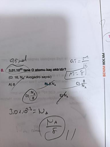 9,5 mel
8. 3,01.1023 tane O atomu kaç akb'dir?
malignay bisbigees ilipli el
(0:16, NAvogadro sayısı)
A) 8
D)
anbirt lom tumot, bir anstor 8
B8.NA
Nor.so.
A
1) 1667 3 M = 8
3,0 1,1023 = NA
0₁5-
ylalA
16
fr
C)
unov 10 bin 10
EYNA
N
A
BENİM HOCAM