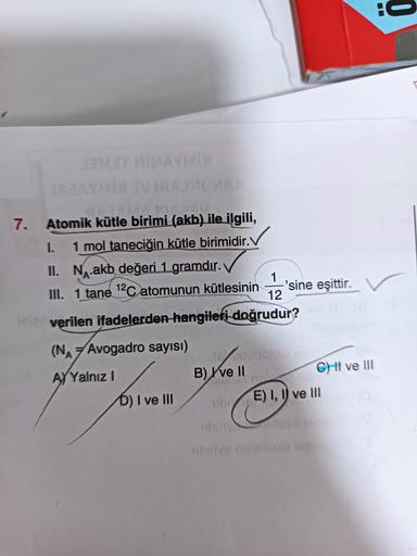 7.
JAMET NIMAYMDE
JARAYMDDI VIRAJMUMAX
LLAMA YA
Atomik kütle birimi (akb) ile ilgili,
1 mol taneciğin kütle birimidir.
1.
II. N.akb değeri 1 gramdır.
III. 1 tane ¹2C atomunun kütlesinin
1
12
leler verilen ifadelerden hangileri doğrudur?
(NA Avogadro sayısı