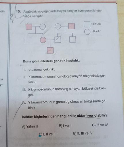 -dil-
m
15. Aşağıdaki soyağacında boyalı bireyler aynı genetik has-
falığa sahiptir.
5800
: Erkek
Buna göre ailedeki genetik hastalık;
I. otozomal çekinik,
II. X kromozumunun homolog olmayan bölgesinde çe-
kinik,
: Kadın
III. X kromozomunun homolog olmayan