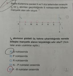 1.
Sayfa düzlemine paralel X ve Y düz tellerinden sırasıyla
ve i akımları geçirildiğinde S noktasındaki bileşke
manyetik alan sıfır oluyor.
K
Y
Gi
L M N P R S
A)N noktasında
B) P noktasında
C) R noktasında
D) N - P noktaları arasında
E) P-R noktaları arasında
ix akımının şiddeti üç katına çıkarıldığında nerede
bileşke manyetik alanın büyüklüğü sıfır olur? (Nok-
talar arası uzaklıklar eşittir.)
21
T
✓
X
1