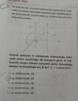 Alan
5. Üç boyutlu dik koordinat sisteminde çeyrek yarı çaplı
halka ve iletken düz telden şekildeki gibi i elektrik akım-
ları geçmektedir. Çeyrek halka yz düzleminde, düz tel z
doğrultusundadır.
Z
A) xy düzleminde, 3B
B) xy düzleminde, 5B
C) xz düzleminde, 3B
D) xy düzleminde, 4B
E) xz düzleminde, 5B
O
Çeyrek halkanın O noktasında oluşturduğu man-
yetik alanın büyüklüğü 3B olduğuna göre, O nok-
tasında oluşan bileşke manyetik alanın bulunduğu
düzlem ve büyüklüğü kaç B dir? (π = 3 alınacaktır.)
2.0.0.0