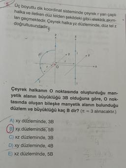 5. Üç boyutlu dik koordinat sisteminde çeyrek r yarı çaplı
halka ve iletken düz telden şekildeki gibi i elektrik akım-
ları geçmektedir. Çeyrek halka yz düzleminde, düz tel z
doğrultusundadır
O
Çeyrek halkanın O noktasında oluşturduğu man-
yetik alanın büyüklüğü 3B olduğuna göre, O nok-
tasında oluşan bileşke manyetik alanın bulunduğu
düzlem ve büyüklüğü kaç B dir? ( 3 alınacaktır.)
=
A) xy düzleminde, 3B
B) xy düzleminde, 5B
C) xz düzleminde, 3B
D) xy düzleminde, 4B
E) xz düzleminde, 5B