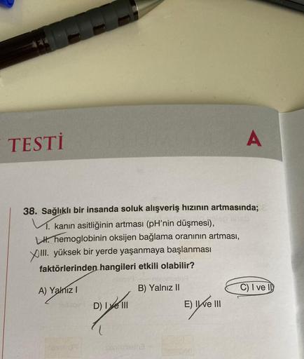 TESTİ
38. Sağlıklı bir insanda soluk alışveriş hızının artmasında;
V. kanın asitliğinin artması (pH'nin düşmesi),
LH hemoglobinin oksijen bağlama oranının artması,
XIII. yüksek bir yerde yaşanmaya başlanması
faktörlerinden hangileri etkili olabilir?
A) Yal