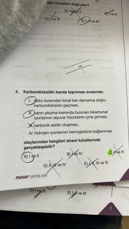 dan hangileri doğrudur?
B) Yalniz II
D) ve III
bisy miesibus
wil(0
mavelqsol unup
5. Karbondioksidin kanda taşınması sırasında;
I. doku sıvısından kılcal kan damarına doğru
karbondioksidin geçmesi,
olaylarından hangileri alveol kılcallarında
gerçekleşebilir?
A) I ve II
D) II, II ve IV
bbam lohav C) I ve II
E) I ve III
II. kanın plazma kısmında bulunan bikarbonat
iyonlarının alyuvar hücresinin içine girmesi,
karbonik asidin oluşması,
IV. hidrojen iyonlarının hemoglobine bağlanması
PARAF YAYINLARI
D) I ve III
Anus
B) ve IV
RE
E) I, II ve III
E), III ve IV
C) ve III