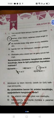 11:51
TEST
9
Tüm sorulan bana soruyor, benden yanıt bekli-
yordu.
NY
1. I.
II.
Herkes, onları izliyor; nedense onlara engel ol-
muyordu.
ANLATIM BOZ
Bu konuda ondan bilgi aldım ve onu destekle-
dim.
IV. İçeride kim var bilmiyorum; istersen girmeye-
lim.
V.